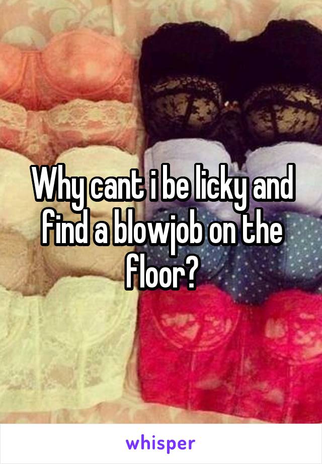 Why cant i be licky and find a blowjob on the floor?