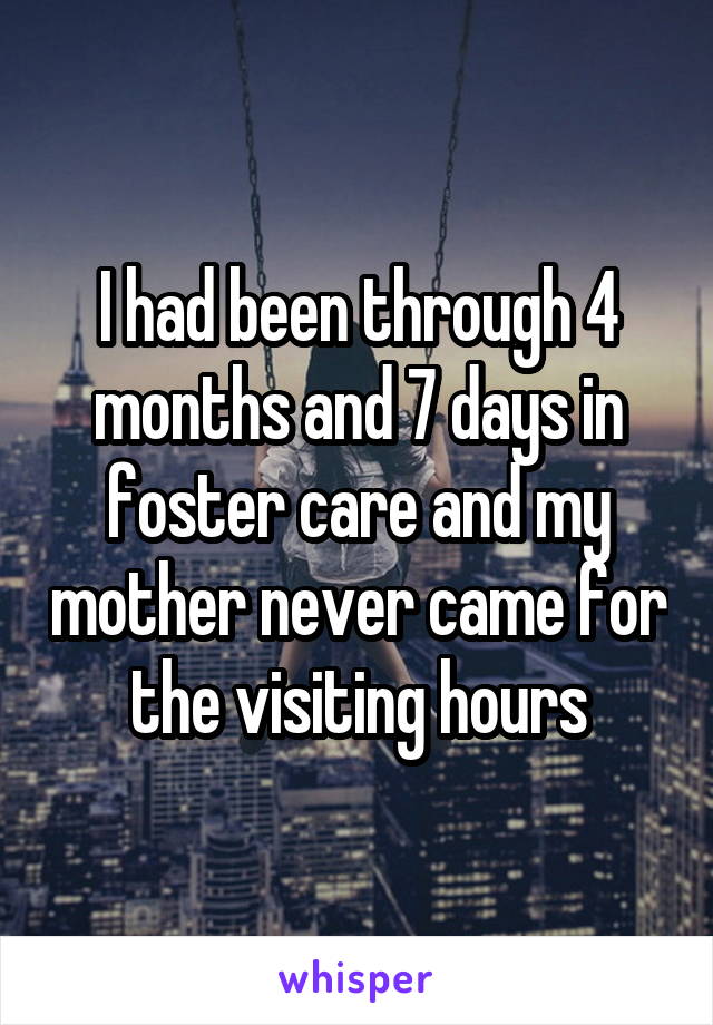 I had been through 4 months and 7 days in foster care and my mother never came for the visiting hours