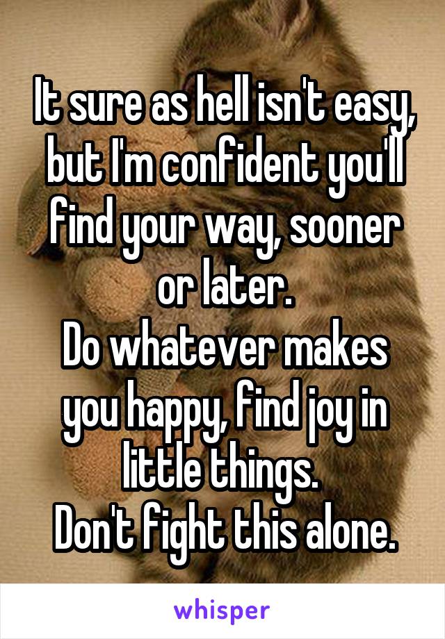 It sure as hell isn't easy, but I'm confident you'll find your way, sooner or later.
Do whatever makes you happy, find joy in little things. 
Don't fight this alone.