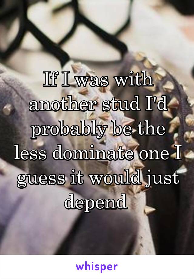 If I was with another stud I'd probably be the less dominate one I guess it would just depend 