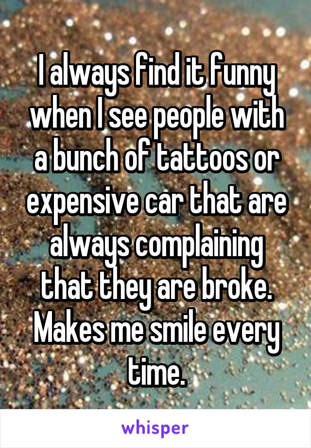 I always find it funny when I see people with a bunch of tattoos or expensive car that are always complaining that they are broke. Makes me smile every time.