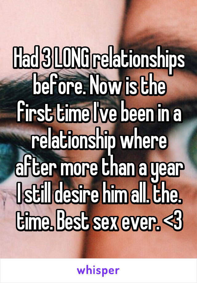 Had 3 LONG relationships before. Now is the first time I've been in a relationship where after more than a year I still desire him all. the. time. Best sex ever. <3