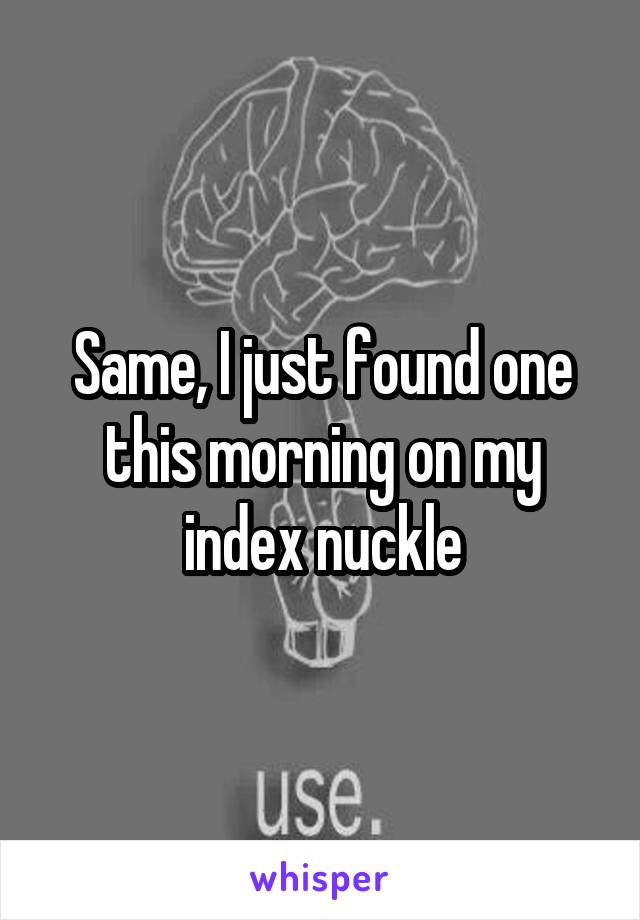 Same, I just found one this morning on my index nuckle