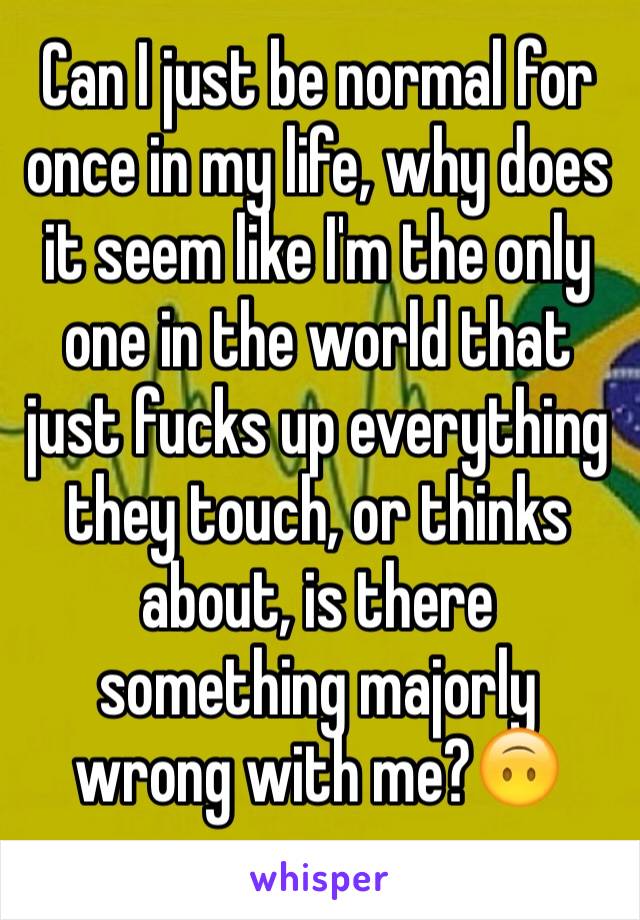 Can I just be normal for once in my life, why does it seem like I'm the only one in the world that just fucks up everything they touch, or thinks about, is there something majorly wrong with me?🙃
