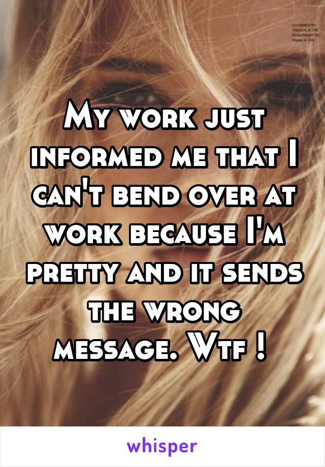 My work just informed me that I can't bend over at work because I'm pretty and it sends the wrong message. Wtf ! 