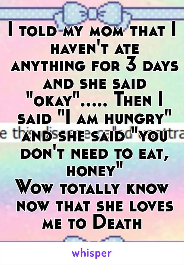 I told my mom that I haven't ate anything for 3 days and she said "okay"..... Then I said "I am hungry" and she said "you don't need to eat, honey"
Wow totally know now that she loves me to Death 