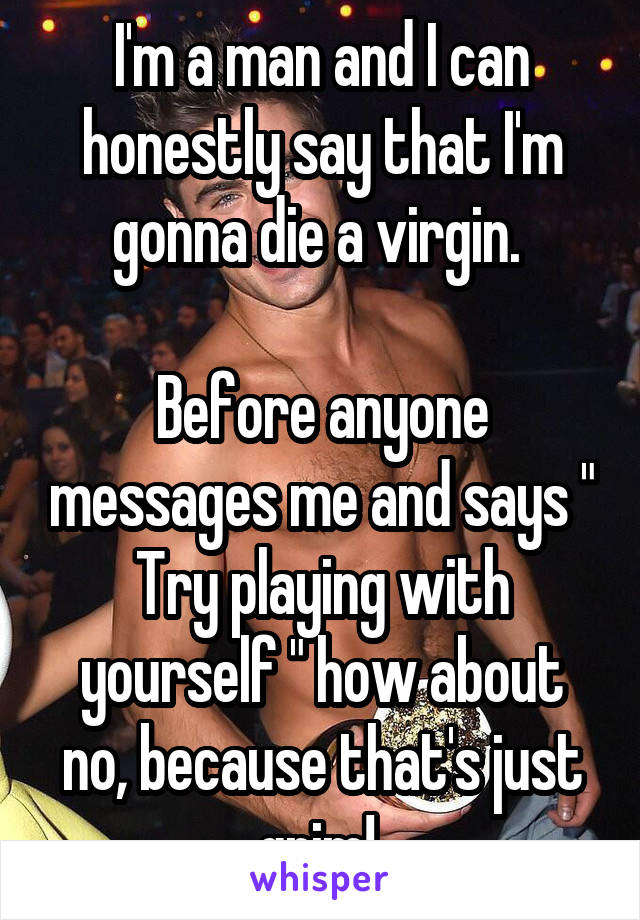 I'm a man and I can honestly say that I'm gonna die a virgin. 

Before anyone messages me and says " Try playing with yourself " how about no, because that's just grim! 