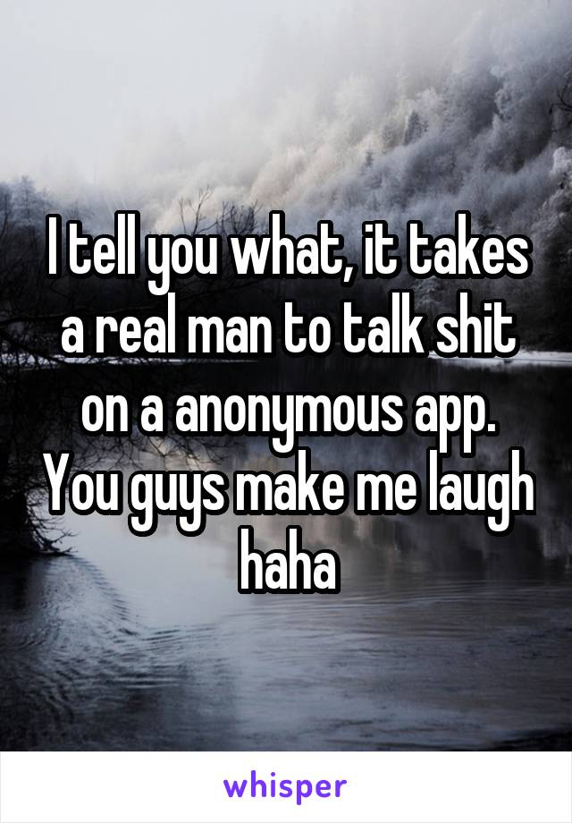 I tell you what, it takes a real man to talk shit on a anonymous app. You guys make me laugh haha
