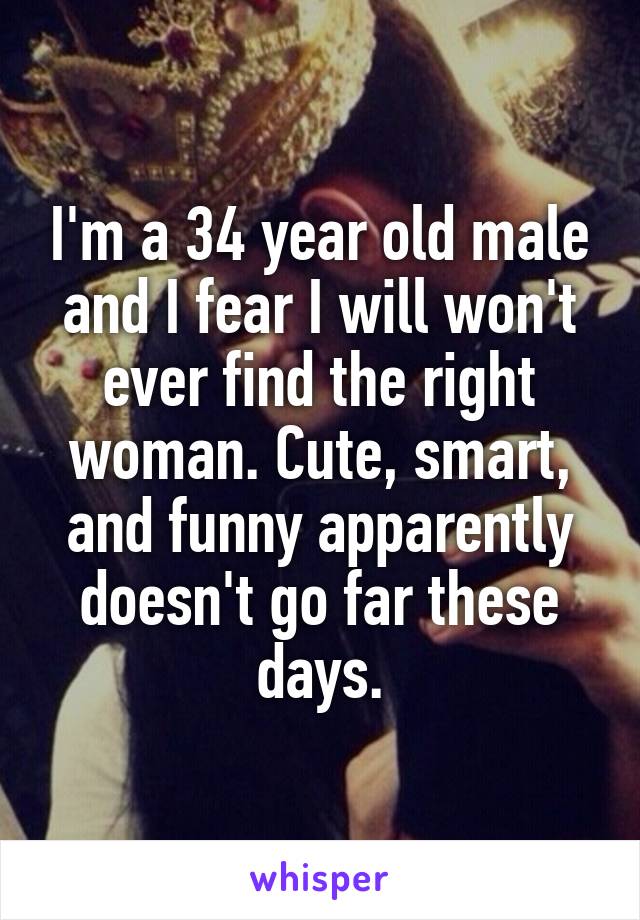 I'm a 34 year old male and I fear I will won't ever find the right woman. Cute, smart, and funny apparently doesn't go far these days.