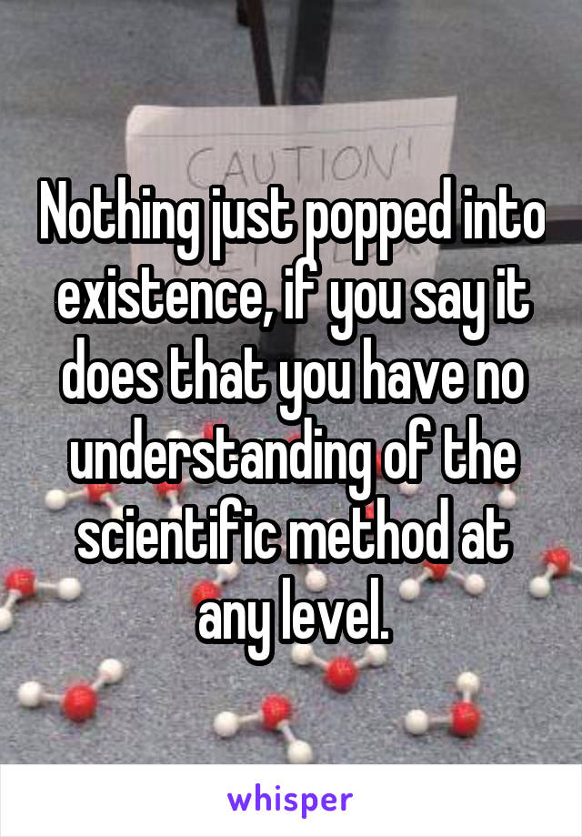 Nothing just popped into existence, if you say it does that you have no understanding of the scientific method at any level.