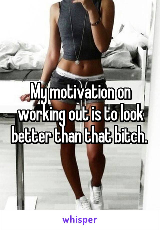 My motivation on working out is to look better than that bitch. 