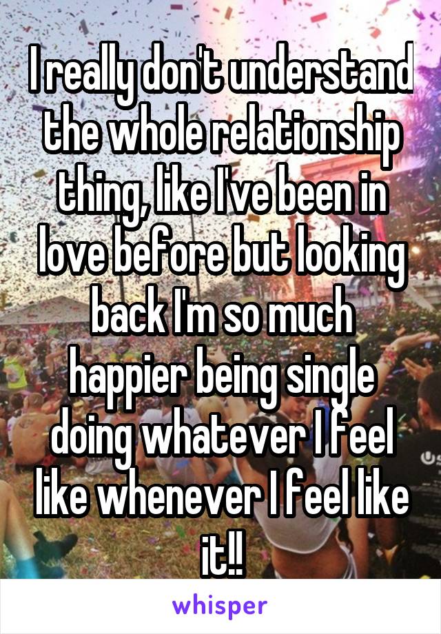 I really don't understand the whole relationship thing, like I've been in love before but looking back I'm so much happier being single doing whatever I feel like whenever I feel like it!!