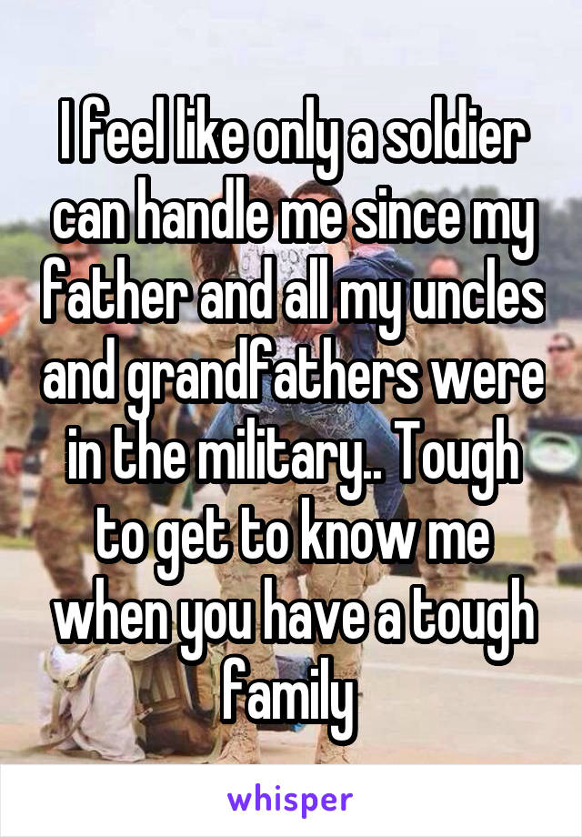 I feel like only a soldier can handle me since my father and all my uncles and grandfathers were in the military.. Tough to get to know me when you have a tough family 