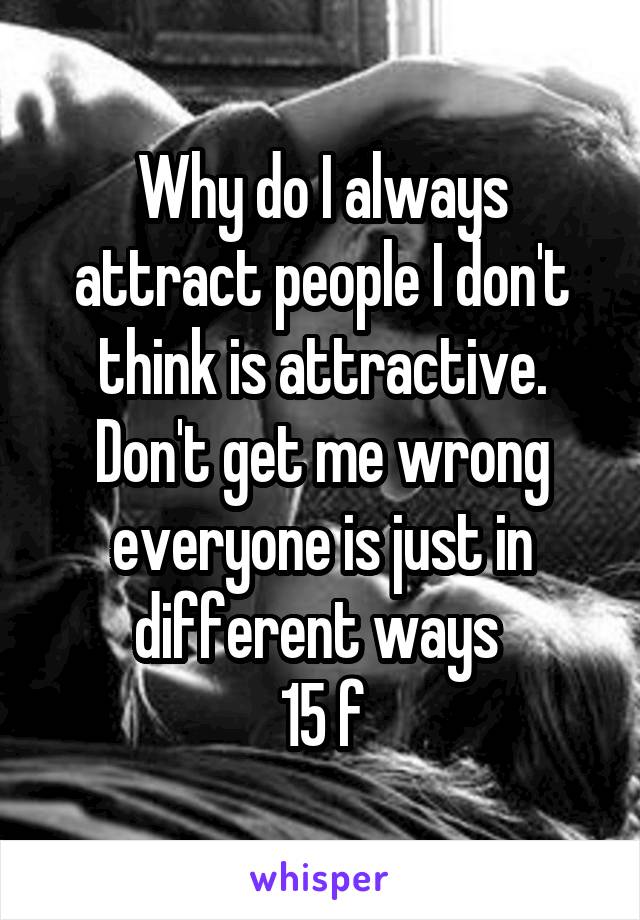 Why do I always attract people I don't think is attractive. Don't get me wrong everyone is just in different ways 
15 f