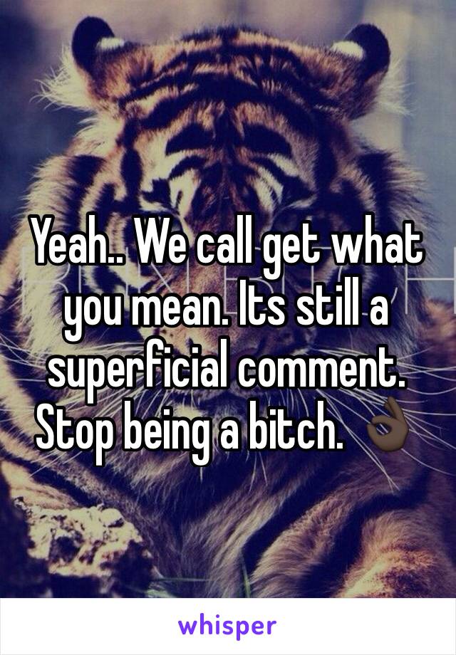 Yeah.. We call get what you mean. Its still a superficial comment. Stop being a bitch. 👌🏿