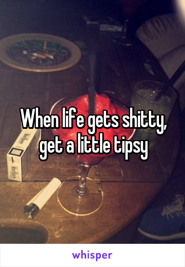 When life gets shitty, get a little tipsy