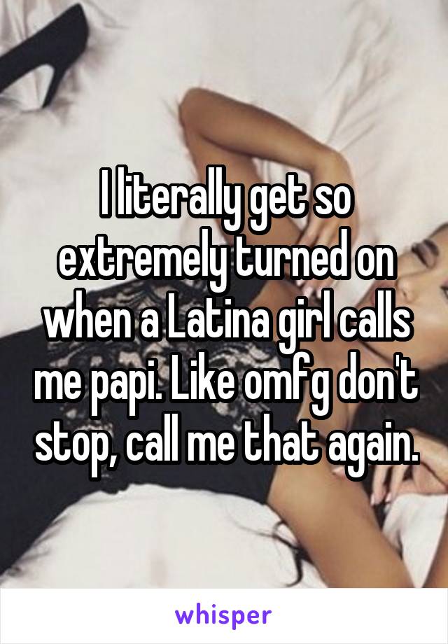 I literally get so extremely turned on when a Latina girl calls me papi. Like omfg don't stop, call me that again.