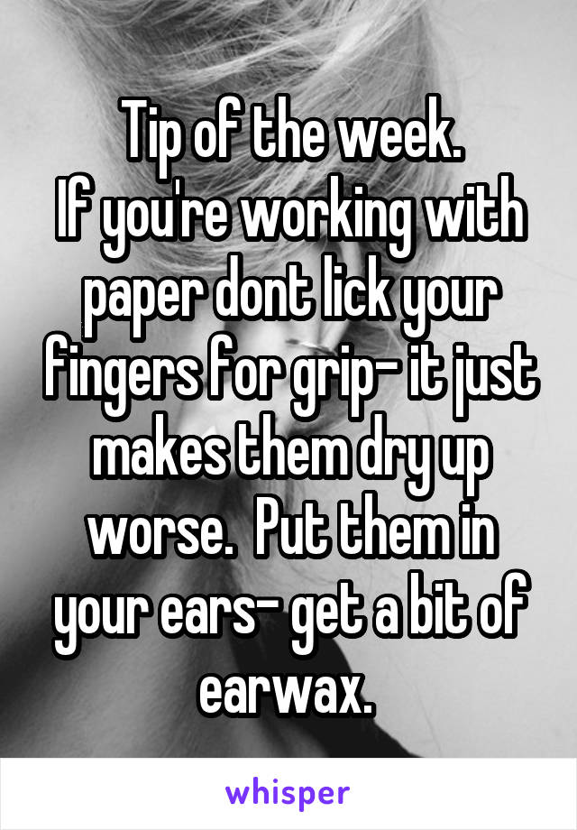 Tip of the week.
If you're working with paper dont lick your fingers for grip- it just makes them dry up worse.  Put them in your ears- get a bit of earwax. 