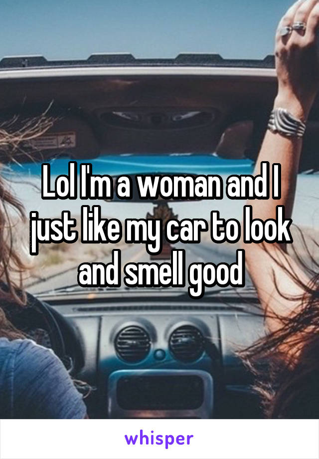 Lol I'm a woman and I just like my car to look and smell good