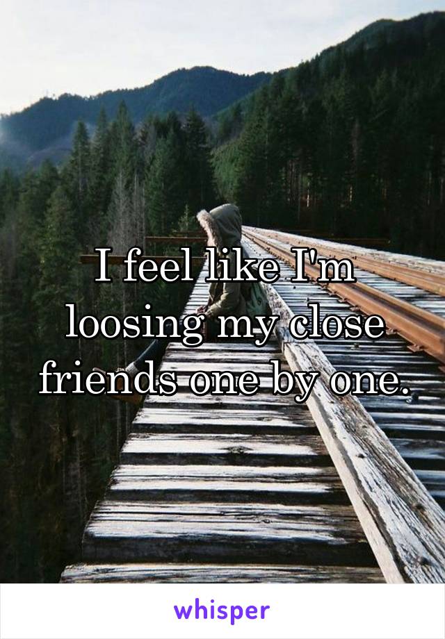 I feel like I'm loosing my close friends one by one.