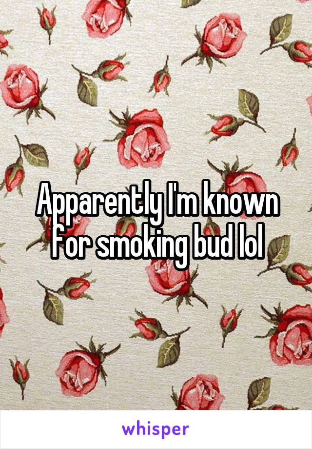 Apparently I'm known for smoking bud lol