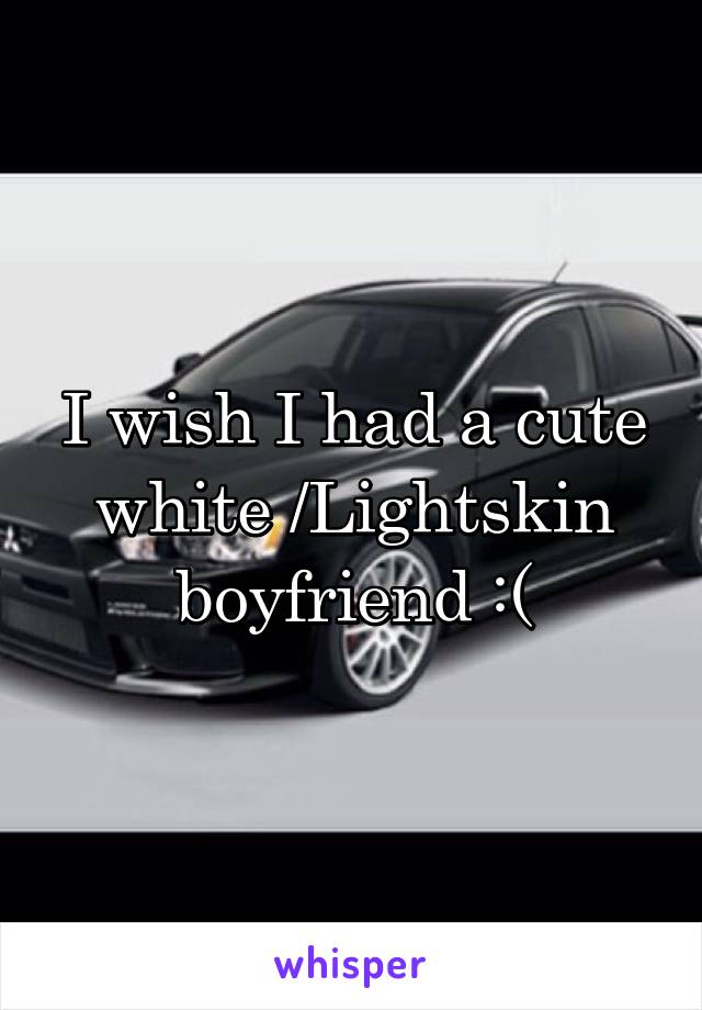 I wish I had a cute white /Lightskin boyfriend :(