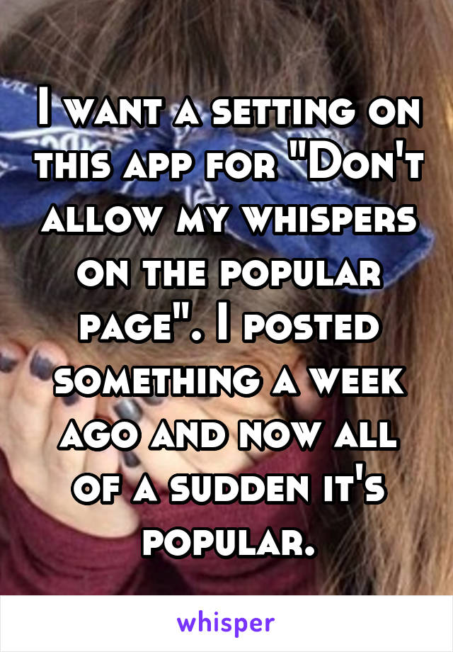 I want a setting on this app for "Don't allow my whispers on the popular page". I posted something a week ago and now all of a sudden it's popular.