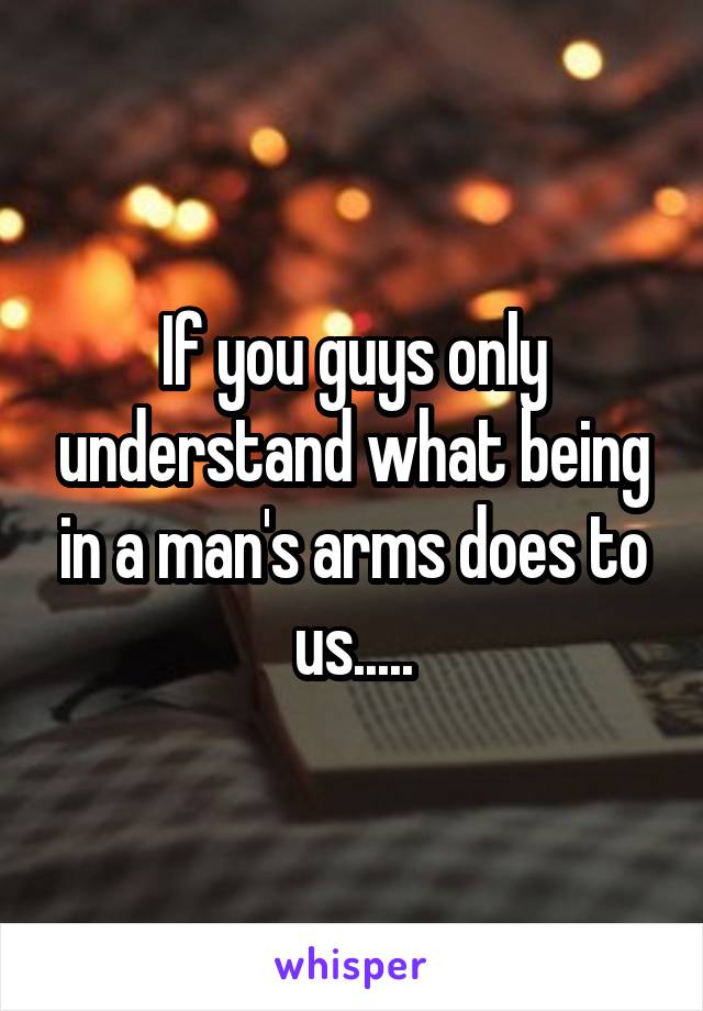 If you guys only understand what being in a man's arms does to us.....