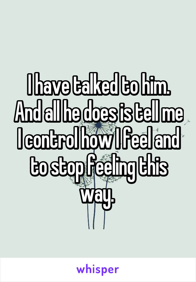 I have talked to him. And all he does is tell me I control how I feel and to stop feeling this way. 