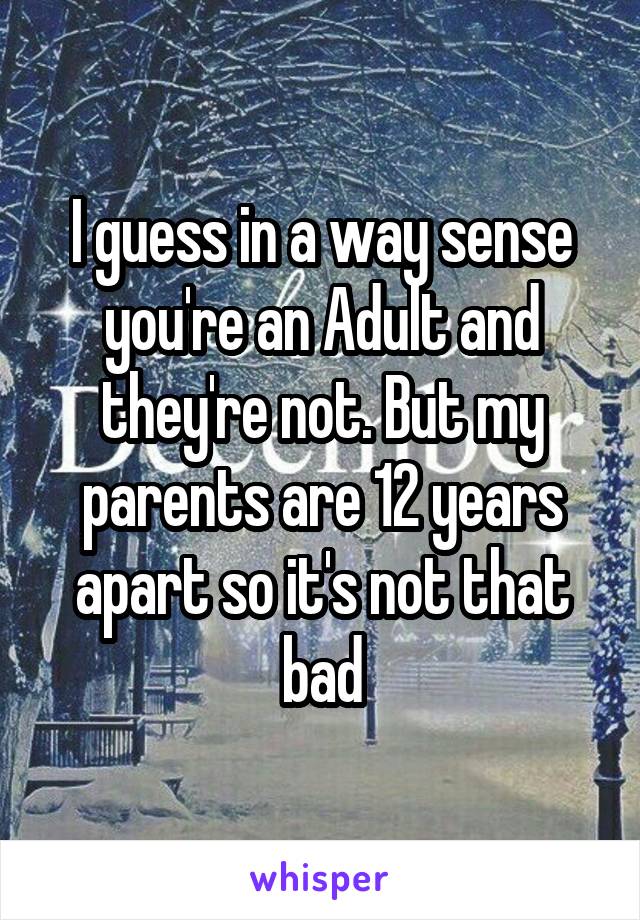 I guess in a way sense you're an Adult and they're not. But my parents are 12 years apart so it's not that bad