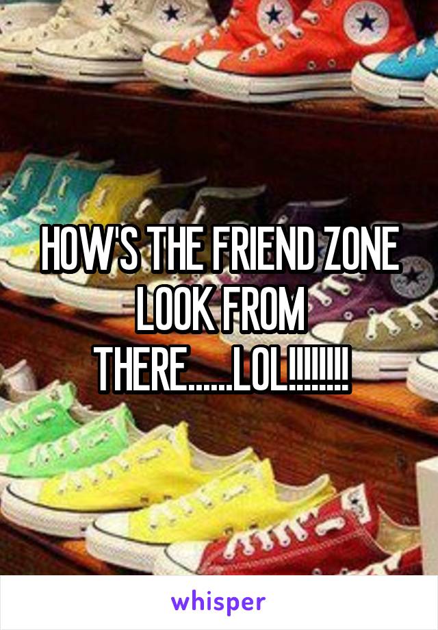 HOW'S THE FRIEND ZONE LOOK FROM THERE......LOL!!!!!!!!