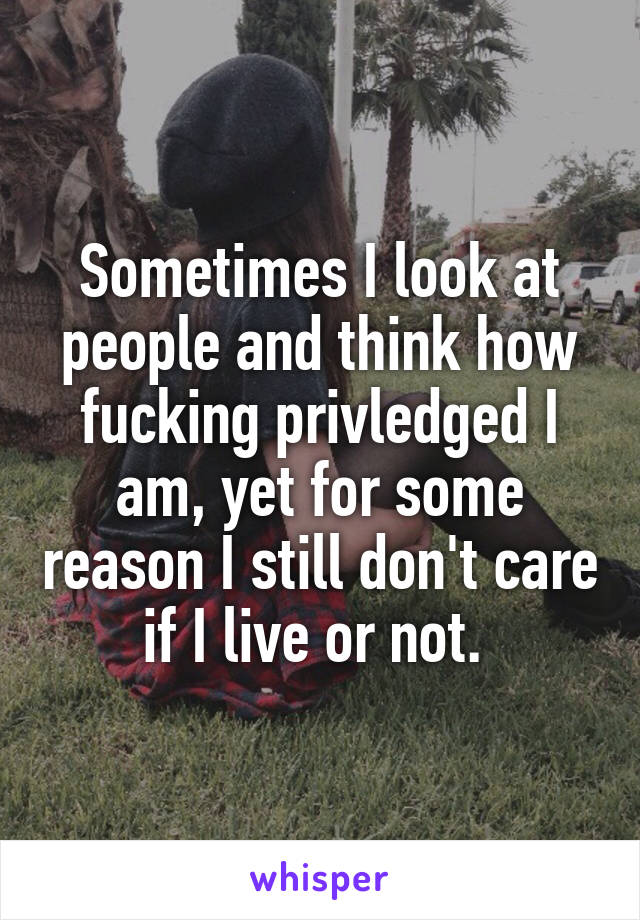 Sometimes I look at people and think how fucking privledged I am, yet for some reason I still don't care if I live or not. 
