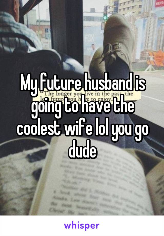 My future husband is going to have the coolest wife lol you go dude
