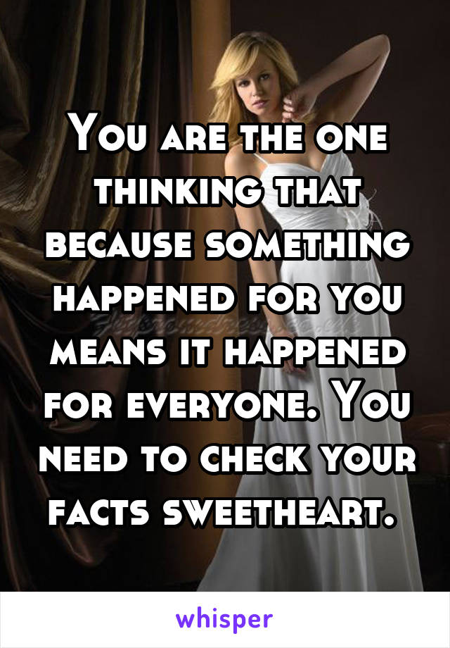 You are the one thinking that because something happened for you means it happened for everyone. You need to check your facts sweetheart. 