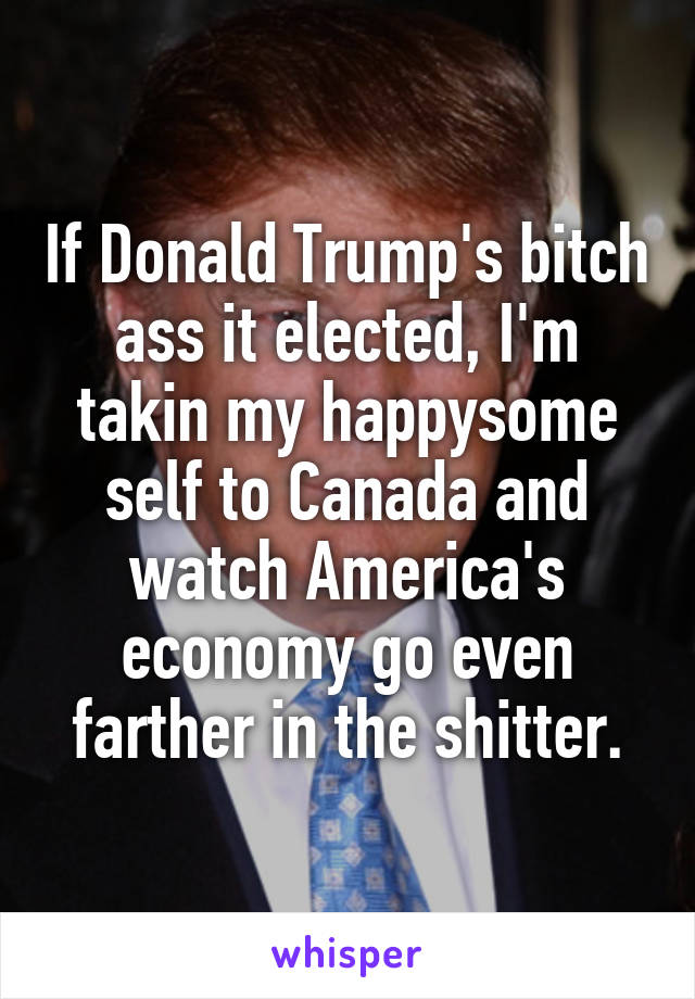 If Donald Trump's bitch ass it elected, I'm takin my happysome self to Canada and watch America's economy go even farther in the shitter.