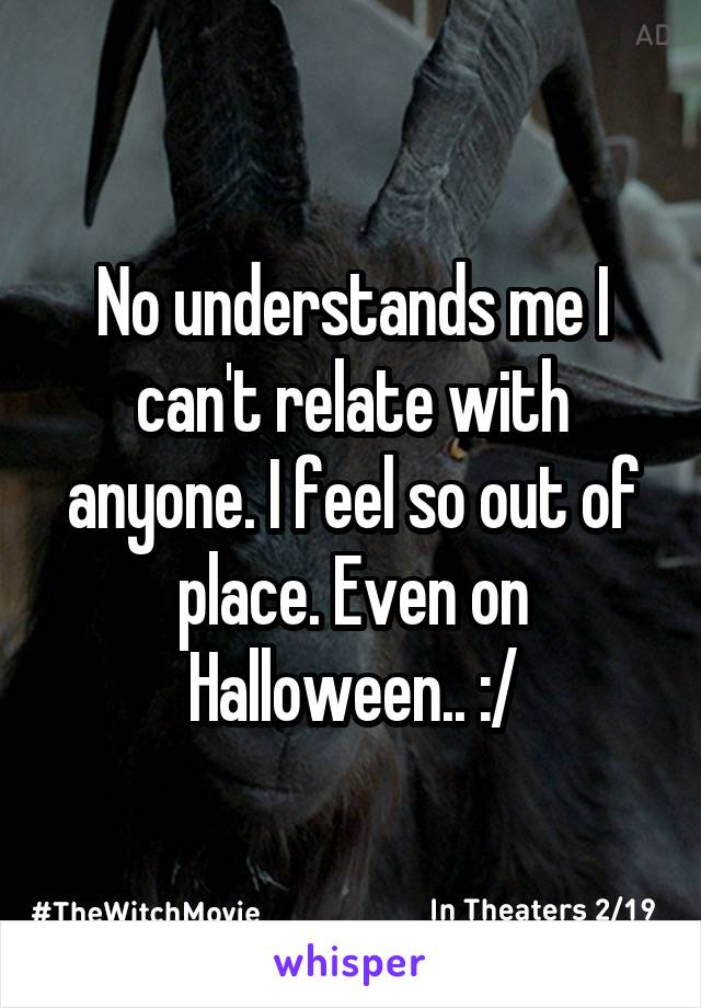 No understands me I can't relate with anyone. I feel so out of place. Even on Halloween.. :/