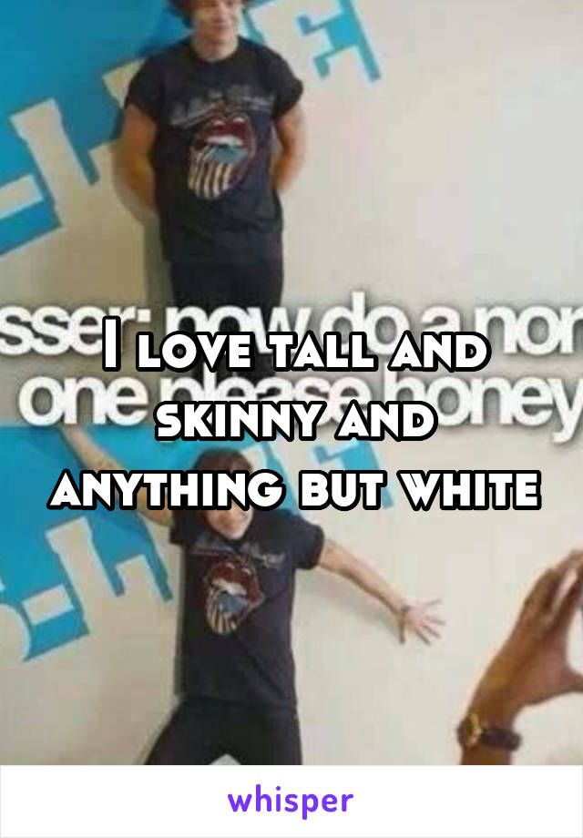 I love tall and skinny and anything but white