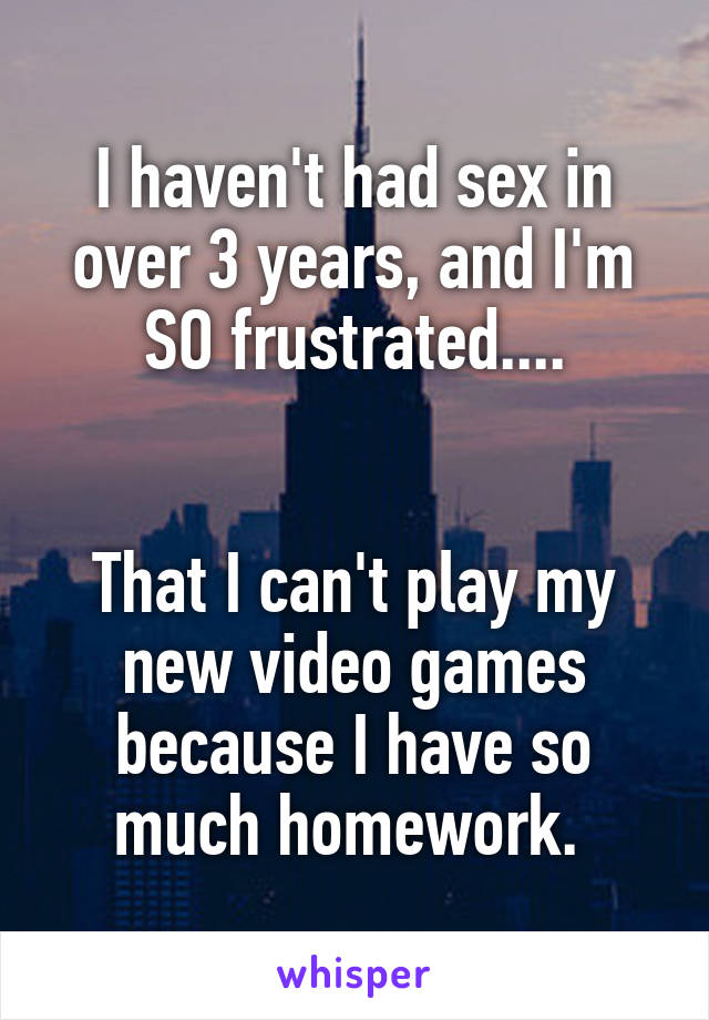 I haven't had sex in over 3 years, and I'm SO frustrated....


That I can't play my new video games because I have so much homework. 