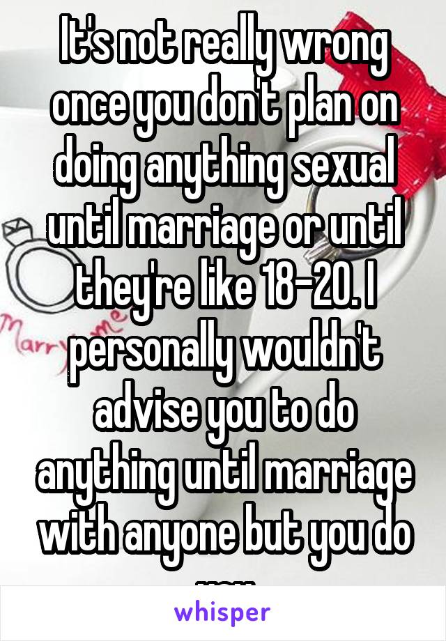 It's not really wrong once you don't plan on doing anything sexual until marriage or until they're like 18-20. I personally wouldn't advise you to do anything until marriage with anyone but you do you