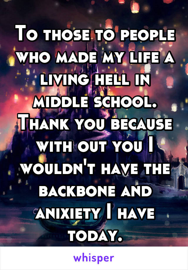 To those to people who made my life a living hell in middle school. Thank you because with out you I wouldn't have the backbone and anixiety I have today.