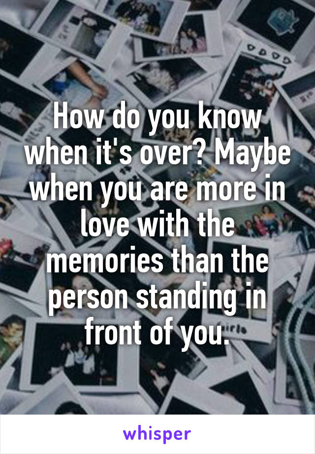 How do you know when it's over? Maybe when you are more in love with the memories than the person standing in front of you.