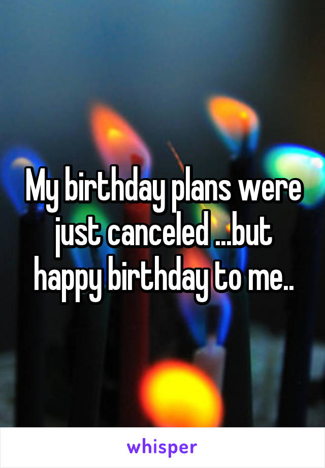 My birthday plans were just canceled ...but happy birthday to me..