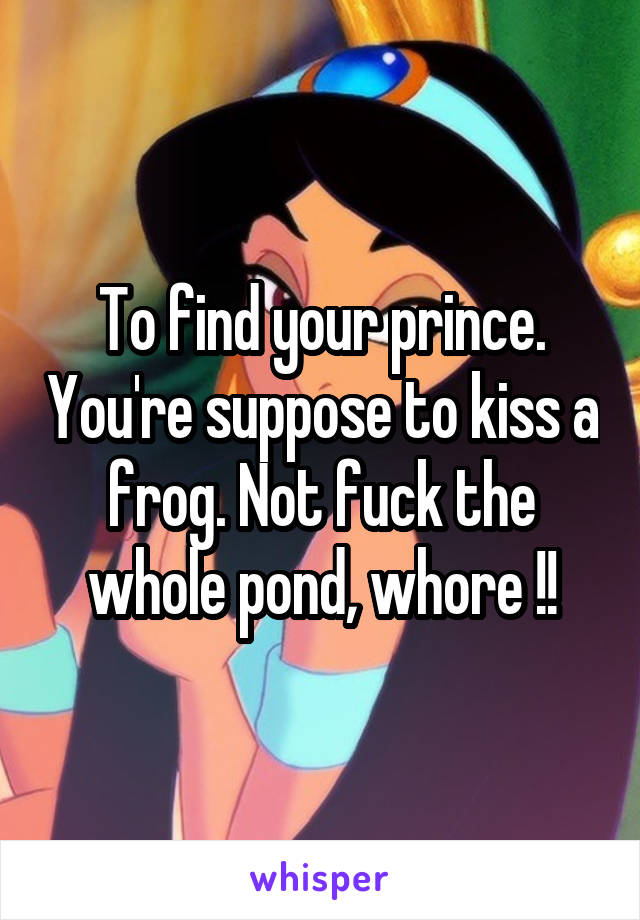 To find your prince. You're suppose to kiss a frog. Not fuck the whole pond, whore !!