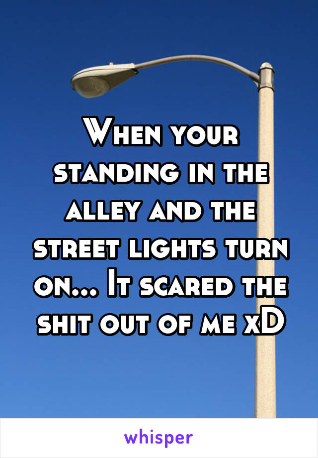 When your standing in the alley and the street lights turn on... It scared the shit out of me xD