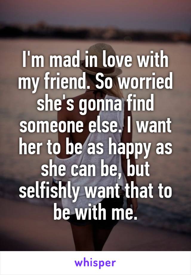 I'm mad in love with my friend. So worried she's gonna find someone else. I want her to be as happy as she can be, but selfishly want that to be with me.