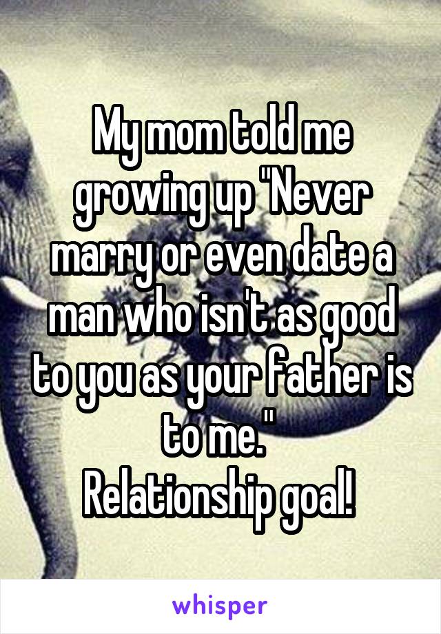 My mom told me growing up "Never marry or even date a man who isn't as good to you as your father is to me." 
Relationship goal! 