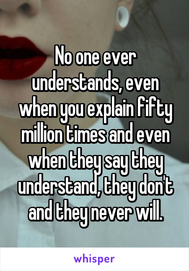 No one ever understands, even when you explain fifty million times and even when they say they understand, they don't and they never will.