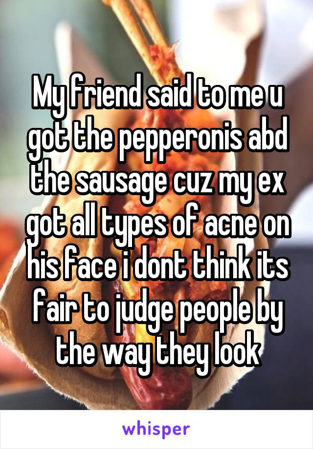 My friend said to me u got the pepperonis abd the sausage cuz my ex got all types of acne on his face i dont think its fair to judge people by the way they look