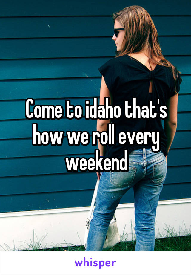 Come to idaho that's how we roll every weekend