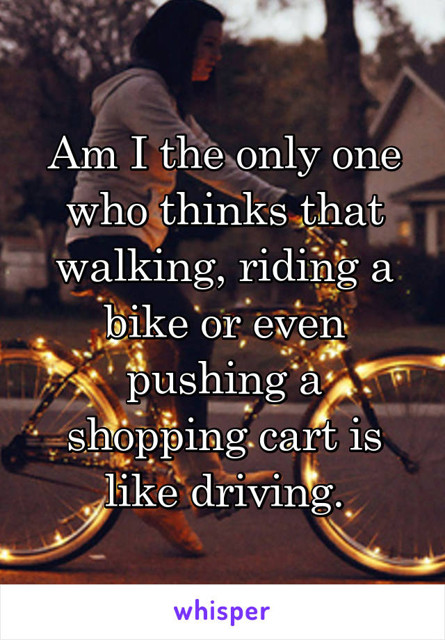 Am I the only one who thinks that walking, riding a bike or even pushing a shopping cart is like driving.